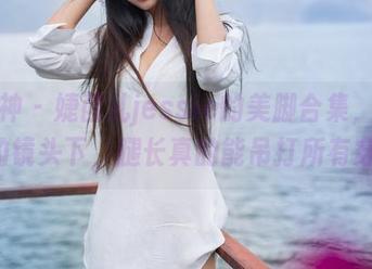 推女神 - 婕西儿jessie的美脚合集，在高清的镜头下，腿长真的能吊打所有穿搭!
